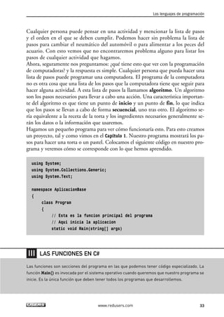 Cualquier persona puede pensar en una actividad y mencionar la lista de pasos 
y el orden en el que se deben cumplir. Podemos hacer sin problema la lista de 
pasos para cambiar el neumático del automóvil o para alimentar a los peces del 
acuario. Con esto vemos que no encontraremos problema alguno para listar los 
pasos de cualquier actividad que hagamos. 
Ahora, seguramente nos preguntamos: ¿qué tiene esto que ver con la programación 
de computadoras? y la respuesta es simple. Cualquier persona que pueda hacer una 
lista de pasos puede programar una computadora. El programa de la computadora 
no es otra cosa que una lista de los pasos que la computadora tiene que seguir para 
hacer alguna actividad. A esta lista de pasos la llamamos algoritmo. Un algoritmo 
son los pasos necesarios para llevar a cabo una acción. Una característica importan-te 
del algoritmo es que tiene un punto de inicio y un punto de fin, lo que indica 
que los pasos se llevan a cabo de forma secuencial, uno tras otro. El algoritmo se-ría 
equivalente a la receta de la torta y los ingredientes necesarios generalmente se-rán 
los datos o la información que usaremos. 
Hagamos un pequeño programa para ver cómo funcionaría esto. Para esto creamos 
un proyecto, tal y como vimos en el Capítulo 1. Nuestro programa mostrará los pa-sos 
para hacer una torta o un pastel. Colocamos el siguiente código en nuestro pro-grama 
y veremos cómo se corresponde con lo que hemos aprendido. 
using System; 
using System.Collections.Generic; 
using System.Text; 
namespace AplicacionBase 
{ 
class Program 
{ 
// Esta es la funcion principal del programa 
// Aqui inicia la aplicacion 
static void Main(string[] args) 
Los lenguajes de programación 
LAS FUNCIONES EN C# 
Las funciones son secciones del programa en las que podemos tener código especializado. La 
función Main() es invocada por el sistema operativo cuando queremos que nuestro programa se 
inicie. Es la única función que deben tener todos los programas que desarrollemos. 
www.redusers.com 33 
 