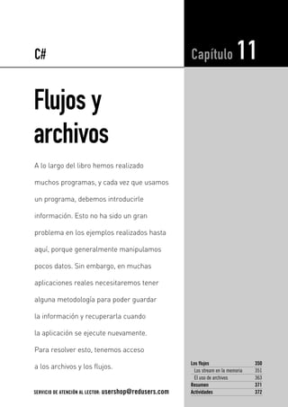 C# 
Flujos y 
archivos 
Capítulo 11 
Los flujos 350 
Los stream en la memoria 351 
El uso de archivos 363 
Resumen 371 
Actividades 372 
A lo largo del libro hemos realizado 
muchos programas, y cada vez que usamos 
un programa, debemos introducirle 
información. Esto no ha sido un gran 
problema en los ejemplos realizados hasta 
aquí, porque generalmente manipulamos 
pocos datos. Sin embargo, en muchas 
aplicaciones reales necesitaremos tener 
alguna metodología para poder guardar 
la información y recuperarla cuando 
la aplicación se ejecute nuevamente. 
Para resolver esto, tenemos acceso 
a los archivos y los flujos. 
SERVICIO DE ATENCIÓN AL LECTOR: usershop@redusers.com 
 