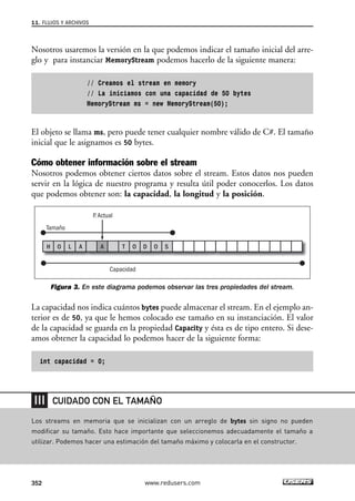Nosotros usaremos la versión en la que podemos indicar el tamaño inicial del arre-glo 
y para instanciar MemoryStream podemos hacerlo de la siguiente manera: 
// Creamos el stream en memory 
// La iniciamos con una capacidad de 50 bytes 
MemoryStream ms = new MemoryStream(50); 
El objeto se llama ms, pero puede tener cualquier nombre válido de C#. El tamaño 
inicial que le asignamos es 50 bytes. 
Cómo obtener información sobre el stream 
Nosotros podemos obtener ciertos datos sobre el stream. Estos datos nos pueden 
servir en la lógica de nuestro programa y resulta útil poder conocerlos. Los datos 
que podemos obtener son: la capacidad, la longitud y la posición. 
Tamaño 
P. Actual 
H O L A A T O D O S 
Figura 3. En este diagrama podemos observar las tres propiedades del stream. 
La capacidad nos indica cuántos bytes puede almacenar el stream. En el ejemplo an-terior 
es de 50, ya que le hemos colocado ese tamaño en su instanciación. El valor 
de la capacidad se guarda en la propiedad Capacity y ésta es de tipo entero. Si dese-amos 
obtener la capacidad lo podemos hacer de la siguiente forma: 
int capacidad = 0; 
Capacidad 
11. FLUJOS Y ARCHIVOS 
CUIDADO CON EL TAMAÑO 
Los streams en memoria que se inicializan con un arreglo de bytes sin signo no pueden 
modificar su tamaño. Esto hace importante que seleccionemos adecuadamente el tamaño a 
utilizar. Podemos hacer una estimación del tamaño máximo y colocarla en el constructor. 
352 www.redusers.com 
 