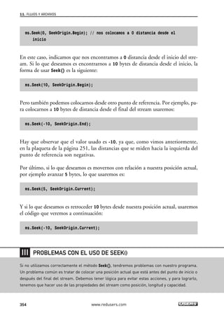 11. FLUJOS Y ARCHIVOS 
ms.Seek(0, SeekOrigin.Begin); // nos colocamos a 0 distancia desde el 
inicio 
En este caso, indicamos que nos encontramos a 0 distancia desde el inicio del stre-am. 
Si lo que deseamos es encontrarnos a 10 bytes de distancia desde el inicio, la 
forma de usar Seek() es la siguiente: 
ms.Seek(10, SeekOrigin.Begin); 
Pero también podemos colocarnos desde otro punto de referencia. Por ejemplo, pa-ra 
colocarnos a 10 bytes de distancia desde el final del stream usaremos: 
ms.Seek(-10, SeekOrigin.End); 
Hay que observar que el valor usado es -10, ya que, como vimos anteriormente, 
en la plaqueta de la página 251, las distancias que se miden hacia la izquierda del 
punto de referencia son negativas. 
Por último, si lo que deseamos es movernos con relación a nuestra posición actual, 
por ejemplo avanzar 5 bytes, lo que usaremos es: 
ms.Seek(5, SeekOrigin.Current); 
Y si lo que deseamos es retroceder 10 bytes desde nuestra posición actual, usaremos 
el código que veremos a continuación: 
ms.Seek(-10, SeekOrigin.Current); 
PROBLEMAS CON EL USO DE SEEK() 
Si no utilizamos correctamente el método Seek(), tendremos problemas con nuestro programa. 
Un problema común es tratar de colocar una posición actual que está antes del punto de inicio o 
después del final del stream. Debemos tener lógica para evitar estas acciones, y para lograrlo, 
tenemos que hacer uso de las propiedades del stream como posición, longitud y capacidad. 
354 www.redusers.com 
 