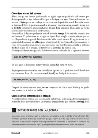 Los flujos 
Cómo leer datos del stream 
Ahora que ya nos hemos posicionado en algún lugar en particular del stream, po-demos 
proceder a leer información, que se lee byte por byte. Cuando hacemos una 
lectura, el byte que se lee es el que se encuentra en la posición actual. Inmediatamen-te 
después de leer, la posición actual se actualiza y nuestra nueva posición actual será 
la del byte consecutivo al que acabamos de leer. Esta lectura se lleva a cabo de forma 
automática y nosotros no la controlamos. 
Para realizar la lectura podemos usar el método Read(). Este método necesita tres 
parámetros. El primero es un arreglo de bytes. Este arreglo es necesario porque se-rá 
el lugar donde se guarde la información leída por el stream. El segundo nos da la 
capacidad de colocar un offset para el arreglo de bytes. Generalmente usaremos el 
valor cero en este parámetro, ya que queremos que la información leída se coloque 
desde el inicio en el arreglo. El tercero es la cantidad de bytes a leer. 
El arreglo de bytes para guardar la información es colocado de la siguiente manera: 
byte [] buffer=new byte[50]; 
En este caso lo llamamos búfer y tendrá capacidad para 50 bytes. 
Supongamos que deseamos leer cinco bytes a partir de la posición actual donde nos 
encontramos. Para ello hacemos uso de Read() de la siguiente manera: 
ms.Read(buffer, 0, 5); 
Después de ejecutarse esta línea, buffer contendrá los cinco bytes leídos y los pode-mos 
encontrar al inicio de buffer. 
Cómo escribir información el stream 
No solamente es posible leer información del stream, también podemos agregarla o 
escribirla. Para esto tendremos un método especializado que se llama Write(). Para 
EVITAR ERRORES CON LA LECTURA 
Es posible tener problemas con la lectura de un stream, como el olvidar crear el búfer. Otro 
problema es tratar de leer de un stream que ya se cerró o no ha sido abierto. Un error menos 
frecuente es dar un valor negativo en el segundo o tercer parámetro. Si los valores se controlan por 
variables debemos colocar una lógica que impida poner valores inválidos en los parámetros. 
www.redusers.com 355 
 