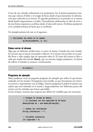 11. FLUJOS Y ARCHIVOS 
el uso de este método utilizaremos tres parámetros. En el primer parámetro tene-mos 
que colocar el búfer o el arreglo de bytes desde el que tomaremos la informa-ción 
para colocarla en el stream. El segundo parámetro es la posición en el stream 
desde donde empezaremos a escribir. Generalmente utilizaremos el valor de cero, y 
de esta forma empezará a escribirse desde el inicio del stream. El último parámetro 
es la cantidad máxima de bytes que se escribirán. 
Un ejemplo práctico de esto es el siguiente: 
// Escribimos los datos en la cadena 
ms.Write(miBuffer, 0, 15); 
Cómo cerrar el stream 
Algo que no debemos olvidar hacer es cerrar el stream. Cuando éste está cerrado, 
los recursos que se hayan necesitado se liberan. Si el stream está cerrado no es posi-ble 
llevar a cabo ningún tipo de operación sobre él. El cierre del stream se lleva a 
cabo por medio del método Close(), que no necesita ningún parámetro. La forma 
de utilizar el método se muestra a continuación: 
ms.Close(); 
Programa de ejemplo 
Ahora podemos crear un pequeño programa de ejemplo que utilice lo que hemos 
realizado con los streams. El programa será sencillo, ya que únicamente nos intere-sa 
conocer y experimentar con el código. Nuestro programa le pedirá al usuario una 
cadena que será colocada en el stream y luego podremos leer diferentes partes del 
stream con los métodos que hemos aprendido. 
Como siempre, tenemos que empezar por definir las variables que son necesarias. 
// Creamos el stream en memory 
// La iniciamos con una capacidad de 50 bytes 
MemoryStream ms = new MemoryStream(50); 
// Cadena con información 
String informacion = “”; 
// Variables necesarias 
int capacidad = 0; 
356 www.redusers.com 
 