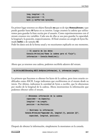 long longitud = 0; 
long posicion = 0; 
byte [] buffer=new byte[50]; 
Los flujos 
En primer lugar tenemos un objeto llamado ms que es de tipo MemoryStream y que 
puede guardar hasta 50 bytes en su interior. Luego creamos la cadena que utiliza-remos 
para guardar la frase escrita por el usuario. Como experimentaremos con el 
stream creamos tres variables. Cada una de ellas se usa para guardar la capacidad, 
la longitud y la posición, respectivamente. Al final creamos un arreglo de bytes lla-mado 
buffer y de tamaño 50. 
Pedir los datos será de la forma usual y no necesitamos explicarlo en este momento. 
// El usuario da los datos 
Console.WriteLine(“Dame la cadena para el flujo”); 
informacion = Console.ReadLine(); 
Ahora que ya tenemos una cadena, podemos escribirla adentro del stream. 
ms.Write(ASCIIEncoding.ASCII.GetBytes(informacion), 0, informacion.Length); 
Lo primero que hacemos es obtener los bytes de la cadena, pero éstos estarán co-dificados 
como ASCII. Luego indicamos que escribiremos en el stream desde su 
inicio. Por último, indicamos la cantidad de bytes a escribir, que lo obtenemos 
por medio de la longitud de la cadena. Ahora mostraremos la información que 
podemos obtener sobre el stream. 
// Obtenemos información de la cadena 
capacidad = ms.Capacity; 
longitud = ms.Length; 
posicion = ms.Position; 
// Mostramos la información 
Console.WriteLine(“Capacidad {0}, longitud {1}, posicion {2}”, 
capacidad, longitud, posicion); 
Después de obtener la información, simplemente la mostramos en la consola. 
www.redusers.com 357 
 