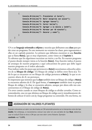 2. LOS ELEMENTOS BÁSICOS DE UN PROGRAMA 
{ 
Console.WriteLine(“1- Precalentar el horno”); 
Console.WriteLine(“2- Batir margarina con azucar”); 
Console.WriteLine(“3- Agregar huevos”); 
Console.WriteLine(“4- Cernir harina”); 
Console.WriteLine(“5- Agregar a la mezcla y leche”); 
Console.WriteLine(“6- Hornear por 40 minutos”); 
Console.WriteLine(“7- Decorar y comer”); 
} 
} 
} 
C# es un lenguaje orientado a objetos y necesita que definamos una clase para po-der 
crear un programa. En este momento no veremos las clases, pero regresaremos a 
ellas en un capítulo posterior. Lo primero que debemos encontrar es una función 
que se llama Main(), que es muy importante, como vimos en el Capítulo 1. 
Ya sabemos que los algoritmos necesitan un inicio y un fin. En nuestro programa 
el punto donde siempre inicia es la función Main(). Esta función indica el punto 
de arranque de nuestro programa y aquí colocaremos los pasos que debe seguir 
nuestro programa en el orden adecuado. 
Para indicar todos los pasos que pertenecen a Main() necesitamos colocarlos aden-tro 
de su bloque de código. Un bloque de código se define entre llaves { }. To-do 
lo que se encuentre en ese bloque de código pertenece a Main(), lo que se en-cuentre 
afuera de él, no pertenece. 
Es importante que notemos que la clase también tiene un bloque de código y Main() 
se encuentra adentro de él. De igual forma, el namespace también tiene su propio 
bloque de código y la clase se encuentra adentro, aunque por ahora sólo nos con-centraremos 
en el bloque de código de Main(). 
Un error común cuando se crean bloques de código es olvidar cerrarlos. Como re-comendación, 
una vez que abrimos un bloque de código con {, inmediatamente de-bemos 
de colocar el cierre con } y luego programar su contenido. De esta forma, no 
ASIGNACIÓN DE VALORES FLOTANTES 
Cuando colocamos un valor con decimales en C# automáticamente se lo interpreta como de tipo 
double. Sin embargo, si necesitamos colocar ese valor en una variable de tipo float, debemos 
usar el sufijo f. Éste le dice a C# que use ese valor como flotante. Ejemplo: 
resultado = a * 3.57f;. 
34 www.redusers.com 
 