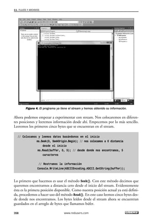 11. FLUJOS Y ARCHIVOS 
Figura 4. El programa ya tiene el stream y hemos obtenido su información. 
Ahora podemos empezar a experimentar con stream. Nos colocaremos en diferen-tes 
posiciones y leeremos información desde ahí. Empecemos por lo más sencillo. 
Leeremos los primeros cinco bytes que se encuentran en el stream. 
// Colocamos y leemos datos basándonos en el inicio 
ms.Seek(0, SeekOrigin.Begin); // nos colocamos a 0 distancia 
desde el inicio 
ms.Read(buffer, 0, 5); // desde donde nos encontramos, 5 
caracteres 
// Mostramos la información 
Console.WriteLine(ASCIIEncoding.ASCII.GetString(buffer)); 
Lo primero que hacemos es usar el método Seek(). Con este método decimos que 
queremos encontrarnos a distancia cero desde el inicio del stream. Evidentemente 
ésta es la primera posición disponible. Como nuestra posición actual ya está defini-da, 
procedemos a hacer uso del método Read(). En este caso leemos cinco bytes des-de 
donde nos encontramos. Los bytes leídos desde el stream ahora se encuentran 
guardados en el arreglo de bytes que llamamos búfer. 
358 www.redusers.com 
 