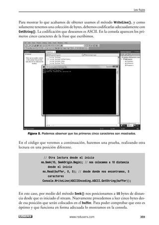 Para mostrar lo que acabamos de obtener usamos el método WriteLine(), y como 
solamente tenemos una colección de bytes, debemos codificarlas adecuadamente con 
GetString(). La codificación que deseamos es ASCII. En la consola aparecen los pri-meros 
cinco caracteres de la frase que escribimos. 
Figura 5. Podemos observar que los primeros cinco caracteres son mostrados. 
En el código que veremos a continuación, haremos una prueba, realizando otra 
lectura en una posición diferente. 
// Otra lectura desde el inicio 
ms.Seek(10, SeekOrigin.Begin); // nos colocamos a 10 distancia 
desde el inicio 
ms.Read(buffer, 0, 5); // desde donde nos encontramos, 5 
caracteres 
Console.WriteLine(ASCIIEncoding.ASCII.GetString(buffer)); 
En este caso, por medio del método Seek() nos posicionamos a 10 bytes de distan-cia 
desde que es iniciado el stream. Nuevamente procedemos a leer cinco bytes des-de 
esa posición que serán colocados en el buffer. Para poder comprobar que esto es 
óptimo y que funciona en forma adecuada lo mostramos en la consola. 
Los flujos 
www.redusers.com 359 
 