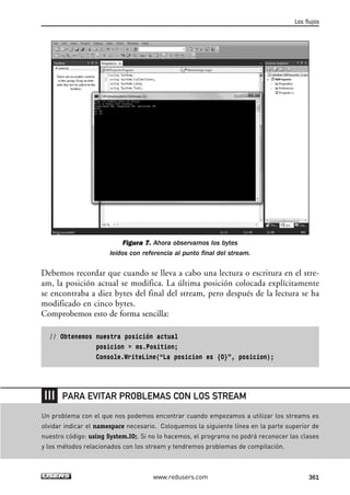 Figura 7. Ahora observamos los bytes 
leídos con referencia al punto final del stream. 
Debemos recordar que cuando se lleva a cabo una lectura o escritura en el stre-am, 
la posición actual se modifica. La última posición colocada explícitamente 
se encontraba a diez bytes del final del stream, pero después de la lectura se ha 
modificado en cinco bytes. 
Comprobemos esto de forma sencilla: 
// Obtenemos nuestra posición actual 
posicion = ms.Position; 
Console.WriteLine(“La posicion es {0}”, posicion); 
Los flujos 
PARA EVITAR PROBLEMAS CON LOS STREAM 
Un problema con el que nos podemos encontrar cuando empezamos a utilizar los streams es 
olvidar indicar el namespace necesario. Coloquemos la siguiente línea en la parte superior de 
nuestro código: using System.IO;. Si no lo hacemos, el programa no podrá reconocer las clases 
y los métodos relacionados con los stream y tendremos problemas de compilación. 
www.redusers.com 361 
 