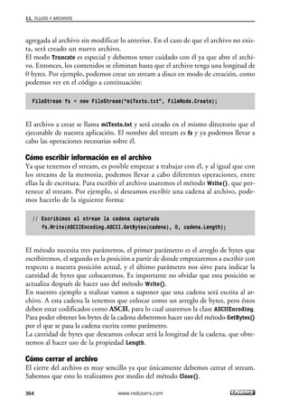 11. FLUJOS Y ARCHIVOS 
agregada al archivo sin modificar lo anterior. En el caso de que el archivo no exis-ta, 
364 
será creado un nuevo archivo. 
El modo Truncate es especial y debemos tener cuidado con él ya que abre el archi-vo. 
Entonces, los contenidos se eliminan hasta que el archivo tenga una longitud de 
0 bytes. Por ejemplo, podemos crear un stream a disco en modo de creación, como 
podemos ver en el código a continuación: 
FileStream fs = new FileStream(“miTexto.txt”, FileMode.Create); 
El archivo a crear se llama miTexto.txt y será creado en el mismo directorio que el 
ejecutable de nuestra aplicación. El nombre del stream es fs y ya podemos llevar a 
cabo las operaciones necesarias sobre él. 
Cómo escribir información en el archivo 
Ya que tenemos el stream, es posible empezar a trabajar con él, y al igual que con 
los streams de la memoria, podemos llevar a cabo diferentes operaciones, entre 
ellas la de escritura. Para escribir el archivo usaremos el método Write(), que per-tenece 
al stream. Por ejemplo, si deseamos escribir una cadena al archivo, pode-mos 
hacerlo de la siguiente forma: 
// Escribimos al stream la cadena capturada 
fs.Write(ASCIIEncoding.ASCII.GetBytes(cadena), 0, cadena.Length); 
El método necesita tres parámetros, el primer parámetro es el arreglo de bytes que 
escribiremos, el segundo es la posición a partir de donde empezaremos a escribir con 
respecto a nuestra posición actual, y el último parámetro nos sirve para indicar la 
cantidad de bytes que colocaremos. Es importante no olvidar que esta posición se 
actualiza después de hacer uso del método Write(). 
En nuestro ejemplo a realizar vamos a suponer que una cadena será escrita al ar-chivo. 
A esta cadena la tenemos que colocar como un arreglo de bytes, pero éstos 
deben estar codificados como ASCII, para lo cual usaremos la clase ASCIIEncoding. 
Para poder obtener los bytes de la cadena deberemos hacer uso del método GetBytes() 
por el que se pasa la cadena escrita como parámetro. 
La cantidad de bytes que deseamos colocar será la longitud de la cadena, que obte-nemos 
al hacer uso de la propiedad Length. 
Cómo cerrar el archivo 
El cierre del archivo es muy sencillo ya que únicamente debemos cerrar el stream. 
Sabemos que esto lo realizamos por medio del método Close(). 
www.redusers.com 
 