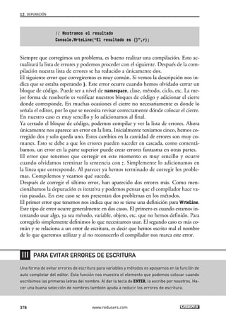 // Mostramos el resultado 
Console.WrteLine(“El resultado es {}”,r); 
12. DEPURACIÓN 
Siempre que corregimos un problema, es bueno realizar una compilación. Esto ac-tualizará 
la lista de errores y podemos proceder con el siguiente. Después de la com-pilación 
nuestra lista de errores se ha reducido a únicamente dos. 
El siguiente error que corregiremos es muy común. Si vemos la descripción nos in-dica 
que se estaba esperando }. Este error ocurre cuando hemos olvidado cerrar un 
bloque de código. Puede ser a nivel de namespace, clase, método, ciclo, etc. La me-jor 
forma de resolverlo es verificar nuestros bloques de código y adicionar el cierre 
donde corresponde. En muchas ocasiones el cierre no necesariamente es donde lo 
señala el editor, por lo que se necesita revisar correctamente dónde colocar el cierre. 
En nuestro caso es muy sencillo y lo adicionamos al final. 
Ya cerrado el bloque de código, podemos compilar y ver la lista de errores. Ahora 
únicamente nos aparece un error en la lista. Inicialmente teníamos cinco, hemos co-rregido 
dos y solo queda uno. Estos cambios en la cantidad de errores son muy co-munes. 
Esto se debe a que los errores pueden suceder en cascada, como comentá-bamos, 
un error en la parte superior puede crear errores fantasma en otras partes. 
El error que tenemos que corregir en este momento es muy sencillo y ocurre 
cuando olvidamos terminar la sentencia con ;. Simplemente lo adicionamos en 
la línea que corresponde. Al parecer ya hemos terminado de corregir los proble-mas. 
Compilemos y veamos qué sucede. 
Después de corregir el último error, han aparecido dos errores más. Como men-cionábamos 
la depuración es iterativa y podemos pensar que el compilador hace va-rias 
pasadas. En este caso se nos presentan dos problemas en los métodos. 
El primer error que tenemos nos indica que no se tiene una definición para WrteLine. 
Este tipo de error ocurre generalmente en dos casos. El primero es cuando estamos in-tentando 
usar algo, ya sea método, variable, objeto, etc. que no hemos definido. Para 
corregirlo simplemente definimos lo que necesitamos usar. El segundo caso es más co-mún 
y se relaciona a un error de escritura, es decir que hemos escrito mal el nombre 
de lo que queremos utilizar y al no reconocerlo el compilador nos marca este error. 
PARA EVITAR ERRORES DE ESCRITURA 
Una forma de evitar errores de escritura para variables y métodos es apoyarnos en la función de 
auto completar del editor. Esta función nos muestra el elemento que podemos colocar cuando 
escribimos las primeras letras del nombre. Al dar la tecla de ENTER, lo escribe por nosotros. Ha-cer 
una buena selección de nombres también ayuda a reducir los errores de escritura. 
378 www.redusers.com 
 