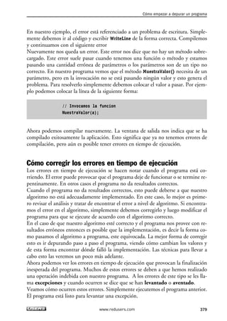 Cómo empezar a depurar un programa 
En nuestro ejemplo, el error está referenciado a un problema de escritura. Simple-mente 
debemos ir al código y escribir WriteLine de la forma correcta. Compilemos 
y continuamos con el siguiente error 
Nuevamente nos queda un error. Este error nos dice que no hay un método sobre-cargado. 
Este error suele pasar cuando tenemos una función o método y estamos 
pasando una cantidad errónea de parámetros o los parámetros son de un tipo no 
correcto. En nuestro programa vemos que el método MuestraValor() necesita de un 
parámetro, pero en la invocación no se está pasando ningún valor y esto genera el 
problema. Para resolverlo simplemente debemos colocar el valor a pasar. Por ejem-plo 
podemos colocar la línea de la siguiente forma: 
// Invocamos la funcion 
MuestraValor(a); 
Ahora podemos compilar nuevamente. La ventana de salida nos indica que se ha 
compilado exitosamente la aplicación. Esto significa que ya no tenemos errores de 
compilación, pero aún es posible tener errores en tiempo de ejecución. 
Cómo corregir los errores en tiempo de ejecución 
Los errores en tiempo de ejecución se hacen notar cuando el programa está co-rriendo. 
El error puede provocar que el programa deje de funcionar o se termine re-pentinamente. 
En otros casos el programa no da resultados correctos. 
Cuando el programa no da resultados correctos, esto puede deberse a que nuestro 
algoritmo no está adecuadamente implementado. En este caso, lo mejor es prime-ro 
revisar el análisis y tratar de encontrar el error a nivel de algoritmo. Si encontra-mos 
el error en el algoritmo, simplemente debemos corregirlo y luego modificar el 
programa para que se ejecute de acuerdo con el algoritmo correcto. 
En el caso de que nuestro algoritmo esté correcto y el programa nos provee con re-sultados 
erróneos entonces es posible que la implementación, es decir la forma co-mo 
pasamos el algoritmo a programa, este equivocada. La mejor forma de corregir 
esto es ir depurando paso a paso el programa, viendo cómo cambian los valores y 
de esta forma encontrar dónde falló la implementación. Las técnicas para llevar a 
cabo esto las veremos un poco más adelante. 
Ahora podemos ver los errores en tiempo de ejecución que provocan la finalización 
inesperada del programa. Muchos de estos errores se deben a que hemos realizado 
una operación indebida con nuestro programa. A los errores de este tipo se les lla-ma 
excepciones y cuando ocurren se dice que se han levantado o aventado. 
Veamos cómo ocurren estos errores. Simplemente ejecutemos el programa anterior. 
El programa está listo para levantar una excepción. 
www.redusers.com 379 
 
