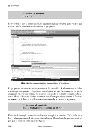 // Hacemos la division 
r = b / a; 
12. DEPURACIÓN 
Si procedemos con la compilación, no aparece ningún problema, pero veamos qué 
sucede cuando ejecutemos nuevamente el programa. 
Figura 6. Una nueva excepción ha ocurrido en el programa. 
El programa nuevamente tiene problemas de ejecución. Si observamos la infor-mación 
que nos provee el depurador inmediatamente nos damos cuenta de que la 
excepción ha ocurrido porque no estamos colocando el formato correcto en la ca-dena. 
Al ver la línea de código podemos identificar que efectivamente el formato 
es incorrecto, la línea con el formato adecuado debe ser como la siguiente: 
// Mostramos el resultado 
Console.WriteLine(“El resultado es {0}”,r); 
Después de corregir, nuevamente debemos compilar y ejecutar. Todo debe estar 
bien y el programa puede ejecutarse sin problema. El resultado lo vemos en el ejem-plo 
que se muestra en la siguiente figura: 
382 www.redusers.com 
 