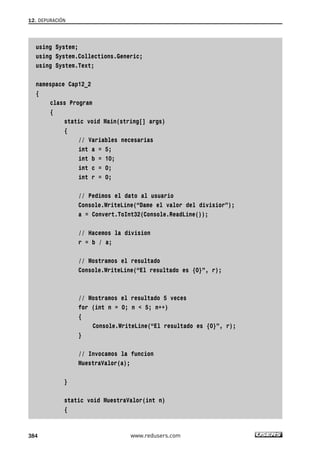 12. DEPURACIÓN 
using System; 
using System.Collections.Generic; 
using System.Text; 
namespace Cap12_2 
{ 
class Program 
{ 
static void Main(string[] args) 
{ 
// Variables necesarias 
int a = 5; 
int b = 10; 
int c = 0; 
int r = 0; 
// Pedimos el dato al usuario 
Console.WriteLine(“Dame el valor del divisior”); 
a = Convert.ToInt32(Console.ReadLine()); 
// Hacemos la division 
r = b / a; 
// Mostramos el resultado 
Console.WriteLine(“El resultado es {0}”, r); 
// Mostramos el resultado 5 veces 
for (int n = 0; n < 5; n++) 
{ 
Console.WriteLine(“El resultado es {0}”, r); 
} 
// Invocamos la funcion 
MuestraValor(a); 
} 
static void MuestraValor(int n) 
{ 
384 www.redusers.com 
 