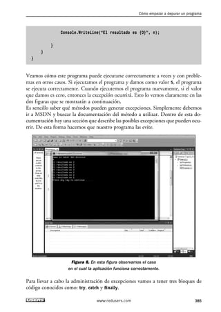 Cómo empezar a depurar un programa 
Console.WriteLine(“El resultado es {0}”, n); 
} 
} 
} 
Veamos cómo este programa puede ejecutarse correctamente a veces y con proble-mas 
en otros casos. Si ejecutamos el programa y damos como valor 5, el programa 
se ejecuta correctamente. Cuando ejecutemos el programa nuevamente, si el valor 
que damos es cero, entonces la excepción ocurrirá. Esto lo vemos claramente en las 
dos figuras que se mostrarán a continuación. 
Es sencillo saber qué métodos pueden generar excepciones. Simplemente debemos 
ir a MSDN y buscar la documentación del método a utilizar. Dentro de esta do-cumentación 
hay una sección que describe las posibles excepciones que pueden ocu-rrir. 
De esta forma hacemos que nuestro programa las evite. 
Figura 8. En esta figura observamos el caso 
en el cual la aplicación funciona correctamente. 
Para llevar a cabo la administración de excepciones vamos a tener tres bloques de 
código conocidos como: try, catch y finally. 
www.redusers.com 385 
 