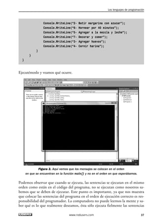 Los lenguajes de programación 
Console.WriteLine(“2- Batir margarina con azucar”); 
Console.WriteLine(“6- Hornear por 40 minutos”); 
Console.WriteLine(“5- Agregar a la mezcla y leche”); 
Console.WriteLine(“7- Decorar y comer”); 
Console.WriteLine(“3- Agregar huevos”); 
Console.WriteLine(“4- Cernir harina”); 
} 
} 
} 
Ejecutémoslo y veamos qué ocurre. 
Figura 2. Aquí vemos que los mensajes se colocan en el orden 
en que se encuentran en la función main() y no en el orden en que esperábamos. 
Podemos observar que cuando se ejecuta, las sentencias se ejecutan en el mismo 
orden como están en el código del programa, no se ejecutan como nosotros sa-bemos 
que se deben de ejecutar. Este punto es importante, ya que nos muestra 
que colocar las sentencias del programa en el orden de ejecución correcto es res-ponsabilidad 
del programador. La computadora no puede leernos la mente y sa-ber 
qué es lo que realmente deseamos, ésta sólo ejecuta fielmente las sentencias 
www.redusers.com 37 
 