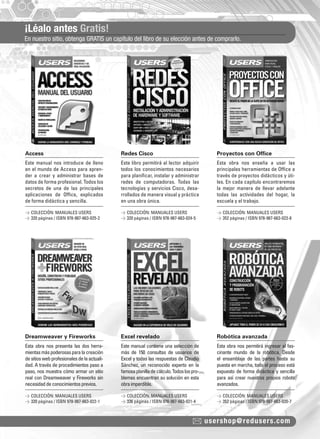 ¡Léalo antes Gratis! 
En nuestro sitio, obtenga GRATIS un capítulo del libro de su elección antes de comprarlo. 
Access Redes Cisco Proyectos con Office 
Dreamweaver y Fireworks Excel revelado Robótica avanzada 
usershop@redusers.com 
Este manual nos introduce de lleno 
en el mundo de Access para apren-der 
a crear y administrar bases de 
datos de forma profesional. Todos los 
secretos de una de las principales 
aplicaciones de Offi ce, explicados 
de forma didáctica y sencilla. 
Esta obra nos presenta las dos herra-mientas 
más poderosas para la creación 
de sitios web profesionales de la actuali-dad. 
A través de procedimientos paso a 
paso, nos muestra cómo armar un sitio 
real con Dreamweaver y Fireworks sin 
necesidad de conocimientos previos. 
Este libro permitirá al lector adquirir 
todos los conocimientos necesarios 
para planifi car, instalar y administrar 
redes de computadoras. Todas las 
tecnologías y servicios Cisco, desa-rrollados 
de manera visual y práctica 
en una obra única. 
Este manual contiene una selección de 
más de 150 consultas de usuarios de 
Excel y todas las respuestas de Claudio 
Sánchez, un reconocido experto en la 
famosa planilla de cálculo. Todos los pro-blemas 
encuentran su solución en esta 
obra imperdible. 
Esta obra nos enseña a usar las 
principales herramientas de Offi ce a 
través de proyectos didácticos y úti-les. 
En cada capítulo encontraremos 
la mejor manera de llevar adelante 
todas las actividades del hogar, la 
escuela y el trabajo. 
Esta obra nos permitirá ingresar al fas-cinante 
mundo de la robótica. Desde 
el ensamblaje de las partes hasta su 
puesta en marcha, todo el proceso está 
expuesto de forma didáctica y sencilla 
para así crear nuestros propios robots 
avanzados. 
> COLECCIÓN: MANUALES USERS 
> 320 páginas / ISBN 978-987-663-025-2 
> COLECCIÓN: MANUALES USERS 
> 320 páginas / ISBN 978-987-663-022-1 
> COLECCIÓN: MANUALES USERS 
> 320 páginas / ISBN 978-987-663-024-5 
> COLECCIÓN: MANUALES USERS 
> 336 páginas / ISBN 978-987-663-021-4 
> COLECCIÓN: MANUALES USERS 
> 352 páginas / ISBN 978-987-663-023-8 
> COLECCIÓN: MANUALES USERS 
> 352 páginas / ISBN 978-987-663-020-7 
 