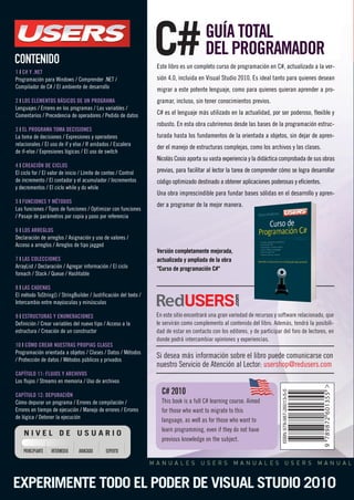 GUÍA TOTAL 
DEL PROGRAMADOR 
Este libro es un completo curso de programación en C#, actualizado a la ver-sión 
4.0, incluida en Visual Studio 2010. Es ideal tanto para quienes desean 
migrar a este potente lenguaje, como para quienes quieran aprender a pro-gramar, 
incluso, sin tener conocimientos previos. 
C# es el lenguaje más utilizado en la actualidad, por ser poderoso, flexible y 
robusto. En esta obra cubriremos desde las bases de la programación estruc-turada 
hasta los fundamentos de la orientada a objetos, sin dejar de apren-der 
el manejo de estructuras complejas, como los archivos y las clases. 
Nicolás Cosio aporta su vasta experiencia y la didáctica comprobada de sus obras 
previas, para facilitar al lector la tarea de comprender cómo se logra desarrollar 
código optimizado destinado a obtener aplicaciones poderosas y eficientes. 
Una obra imprescindible para fundar bases sólidas en el desarrollo y apren-der 
a programar de la mejor manera. 
Versión completamente mejorada, 
actualizada y ampliada de la obra 
"Curso de programación C#" 
C# 2010 
This book is a full C# learning course. Aimed 
for those who want to migrate to this 
language, as well as for those who want to 
learn programming, even if they do not have 
previous knowledge on the subject. 
CONTENIDO 
1 | C# Y .NET 
Programación para Windows / Comprender .NET / 
Compilador de C# / El ambiente de desarrollo 
2 | LOS ELEMENTOS BÁSICOS DE UN PROGRAMA 
Lenguajes / Errores en los programas / Las variables / 
Comentarios / Precedencia de operadores / Pedido de datos 
3 | EL PROGRAMA TOMA DECISIONES 
La toma de decisiones / Expresiones y operadores 
relacionales / El uso de if y else / If anidados / Escalera 
de if-else / Expresiones lógicas / El uso de switch 
4 | CREACIÓN DE CICLOS 
El ciclo for / El valor de inicio / Límite de conteo / Control 
de incremento / El contador y el acumulador / Incrementos 
y decrementos / El ciclo while y do while 
5 | FUNCIONES Y MÉTODOS 
Las funciones / Tipos de funciones / Optimizar con funciones 
/ Pasaje de parámetros por copia y paso por referencia 
6 | LOS ARREGLOS 
Declaración de arreglos / Asignación y uso de valores / 
Acceso a arreglos / Arreglos de tipo jagged 
7 | LAS COLECCIONES 
ArrayList / Declaración / Agregar información / El ciclo 
foreach / Stack / Queue / Hashtable 
8 | LAS CADENAS 
El método ToString() / StringBuilder / Justificación del texto / 
Intercambio entre mayúsculas y minúsculas 
9 | ESTRUCTURAS Y ENUMERACIONES 
Definición / Crear variables del nuevo tipo / Acceso a la 
estructura / Creación de un constructor 
10 | CÓMO CREAR NUESTRAS PROPIAS CLASES 
Programación orientada a objetos / Clases / Datos / Métodos 
/ Protección de datos / Métodos públicos y privados 
CAPÍTULO 11: FLUJOS Y ARCHIVOS 
Los flujos / Streams en memoria / Uso de archivos 
CAPÍTULO 12: DEPURACIÓN 
Cómo depurar un programa / Errores de compilación / 
Errores en tiempo de ejecución / Manejo de errores / Errores 
de lógica / Detener la ejecución 
N I V E L D E U S U A R I O 
PRINCIPIANTE INTERMEDIO AVANZADO EXPERTO 
C# 
En este sitio encontrará una gran variedad de recursos y software relacionado, que 
le servirán como complemento al contenido del libro. Además, tendrá la posibili-dad 
de estar en contacto con los editores, y de participar del foro de lectores, en 
donde podrá intercambiar opiniones y experiencias. 
Si desea más información sobre el libro puede comunicarse con 
nuestro Servicio de Atención al Lector: usershop@redusers.com 
