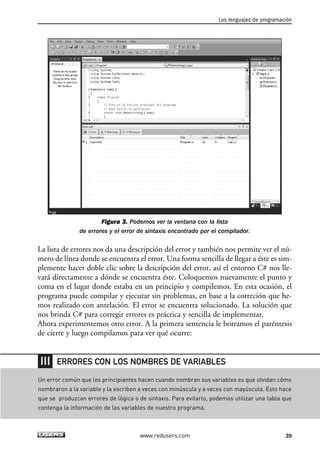 Los lenguajes de programación 
Figura 3. Podemos ver la ventana con la lista 
de errores y el error de sintaxis encontrado por el compilador. 
La lista de errores nos da una descripción del error y también nos permite ver el nú-mero 
de línea donde se encuentra el error. Una forma sencilla de llegar a éste es sim-plemente 
hacer doble clic sobre la descripción del error, así el entorno C# nos lle-vará 
directamente a dónde se encuentra éste. Coloquemos nuevamente el punto y 
coma en el lugar donde estaba en un principio y compilemos. En esta ocasión, el 
programa puede compilar y ejecutar sin problemas, en base a la correción que he-mos 
realizado con antelación. El error se encuentra solucionado. La solución que 
nos brinda C# para corregir errores es práctica y sencilla de implementar. 
Ahora experimentemos otro error. A la primera sentencia le borramos el paréntesis 
de cierre y luego compilamos para ver qué ocurre: 
ERRORES CON LOS NOMBRES DE VARIABLES 
Un error común que los principiantes hacen cuando nombran sus variables es que olvidan cómo 
nombraron a la variable y la escriben a veces con minúscula y a veces con mayúscula. Esto hace 
que se produzcan errores de lógica o de sintaxis. Para evitarlo, podemos utilizar una tabla que 
contenga la información de las variables de nuestro programa. 
www.redusers.com 39 
 