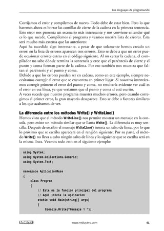 Corrijamos el error y compilemos de nuevo. Todo debe de estar bien. Pero lo que 
haremos ahora es borrar las comillas de cierre de la cadena en la primera sentencia. 
Este error nos presenta un escenario más interesante y nos conviene entender qué 
es lo que sucede. Compilemos el programa y veamos nuestra lista de errores. Ésta 
será mucho más extensa que las anteriores: 
Aquí ha sucedido algo interesante, a pesar de que solamente hemos creado un 
error: en la lista de errores aparecen tres errores. Esto se debe a que un error pue-de 
ocasionar errores extras en el código siguiente. Al no cerrar la cadena, el com-pilador 
no sabe dónde termina la sentencia y cree que el paréntesis de cierre y el 
punto y coma forman parte de la cadena. Por eso también nos muestra que fal-tan 
el paréntesis y el punto y coma. 
Debido a que los errores pueden ser en cadena, como en este ejemplo, siempre ne-cesitamos 
corregir el error que se encuentra en primer lugar. Si nosotros intentára-mos 
corregir primero el error del punto y coma, no resultaría evidente ver cuál es 
el error en esa línea, ya que veríamos que el punto y coma sí está escrito. 
A veces sucede que nuestro programa muestra muchos errores, pero cuando corre-gimos 
el primer error, la gran mayoría desaparece. Esto se debe a factores similares 
a los que acabamos de ver. 
La diferencia entre los métodos Write() y WriteLine() 
Hemos visto que el método WriteLine() nos permite mostrar un mensaje en la con-sola, 
pero existe un método similar que se llama Write(). La diferencia es muy sen-cilla. 
Después de escribir el mensaje WriteLine() inserta un salto de línea, por lo que 
lo próximo que se escriba aparecerá en el renglón siguiente. Por su parte, el méto-do 
Write() no lleva a cabo ningún salto de línea y lo siguiente que se escriba será en 
la misma línea. Veamos todo esto en el siguiente ejemplo: 
using System; 
using System.Collections.Generic; 
using System.Text; 
namespace AplicacionBase 
{ 
class Program 
{ 
// Esta es la funcion principal del programa 
// Aqui inicia la aplicacion 
static void Main(string[] args) 
{ 
Console.Write(“Mensaje 1 “); 
Los lenguajes de programación 
www.redusers.com 41 
 