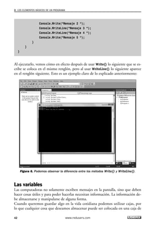 2. LOS ELEMENTOS BÁSICOS DE UN PROGRAMA 
Console.Write(“Mensaje 2 “); 
Console.WriteLine(“Mensaje 3 “); 
Console.WriteLine(“Mensaje 4 “); 
Console.Write(“Mensaje 5 “); 
} 
} 
} 
Al ejecutarlo, vemos cómo en efecto después de usar Write() lo siguiente que se es-cribe 
se coloca en el mismo renglón, pero al usar WriteLine() lo siguiente aparece 
en el renglón siguiente. Esto es un ejemplo claro de lo explicado anteriormente: 
Figura 6. Podemos observar la diferencia entre los métodos Write() y WriteLine(). 
Las variables 
Las computadoras no solamente escriben mensajes en la pantalla, sino que deben 
hacer cosas útiles y para poder hacerlas necesitan información. La información de-be 
almacenarse y manipularse de alguna forma. 
Cuando queremos guardar algo en la vida cotidiana podemos utilizar cajas, por 
lo que cualquier cosa que deseamos almacenar puede ser colocada en una caja de 
42 www.redusers.com 
 