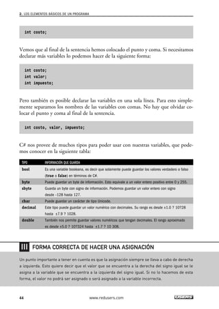 2. LOS ELEMENTOS BÁSICOS DE UN PROGRAMA 
int costo; 
Vemos que al final de la sentencia hemos colocado el punto y coma. Si necesitamos 
declarar más variables lo podemos hacer de la siguiente forma: 
int costo; 
int valor; 
int impuesto; 
Pero también es posible declarar las variables en una sola línea. Para esto simple-mente 
separamos los nombres de las variables con comas. No hay que olvidar co-locar 
el punto y coma al final de la sentencia. 
int costo, valor, impuesto; 
C# nos provee de muchos tipos para poder usar con nuestras variables, que pode-mos 
conocer en la siguiente tabla: 
TIPO INFORMACIÓN QUE GUARDA 
bool Es una variable booleana, es decir que solamente puede guardar los valores verdadero o falso 
(true o false) en términos de C#. 
byte Puede guardar un byte de información. Esto equivale a un valor entero positivo entre 0 y 255. 
sbyte Guarda un byte con signo de información. Podemos guardar un valor entero con signo 
desde –128 hasta 127. 
char Puede guardar un carácter de tipo Unicode. 
decimal Este tipo puede guardar un valor numérico con decimales. Su rango es desde ±1.0 ? 10?28 
hasta ±7.9 ? 1028. 
double También nos permite guardar valores numéricos que tengan decimales. El rango aproximado 
es desde ±5.0 ? 10?324 hasta ±1.7 ? 10 308. 
FORMA CORRECTA DE HACER UNA ASIGNACIÓN 
Un punto importante a tener en cuenta es que la asignación siempre se lleva a cabo de derecha 
a izquierda. Esto quiere decir que el valor que se encuentra a la derecha del signo igual se le 
asigna a la variable que se encuentra a la izquierda del signo igual. Si no lo hacemos de esta 
forma, el valor no podrá ser asignado o será asignado a la variable incorrecta. 
44 www.redusers.com 
 