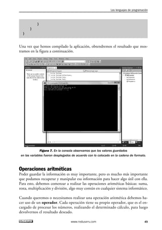 Los lenguajes de programación 
49 
} 
} 
} 
Una vez que hemos compilado la aplicación, obtendremos el resultado que mos-tramos 
en la figura a continuación. 
Figura 7. En la consola observamos que los valores guardados 
en las variables fueron desplegados de acuerdo con lo colocado en la cadena de formato. 
Operaciones aritméticas 
Poder guardar la información es muy importante, pero es mucho más importante 
que podamos recuperar y manipular esa información para hacer algo útil con ella. 
Para esto, debemos comenzar a realizar las operaciones aritméticas básicas: suma, 
resta, multiplicación y división, algo muy común en cualquier sistema informático. 
Cuando queremos o necesitamos realizar una operación aritmética debemos ha-cer 
uso de un operador. Cada operación tiene su propio operador, que es el en-cargado 
de procesar los números, realizando el determinado cálculo, para luego 
devolvernos el resultado deseado. 
www.redusers.com 
 