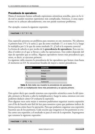 2. LOS ELEMENTOS BÁSICOS DE UN PROGRAMA 
Precedencia de operadores 
Hasta el momento hemos utilizado expresiones aritméticas sencillas, pero en la vi-da 
real se pueden necesitar expresiones más complicadas. Entonces, si estas expre-siones 
no se colocan adecuadamente, esto nos puede ocasionar problemas. 
Por ejemplo, veamos la siguiente expresión. 
resultado = 3 * 5 + 2; 
Esta expresión presenta un problema para nosotros en este momento. No sabemos 
si primero hace 3*5 y le suma 2, que da como resultado 17, o si suma 5+2 y luego 
lo multiplica por 3, lo que da como resultado 21. ¿Cuál es la respuesta correcta? 
La forma de saberlo es por medio de la precedencia de operadores. Ésta nos in-dica 
el orden en el que se llevan a cabo las operaciones. Este orden depende del 
tipo de operador que se utiliza. Algunos operadores tienen más precedencia que 
otros, es decir, se ejecutan primero. 
La siguiente tabla muestra la precedencia de los operadores que hemos visto hasta 
el momento en C#. Se encuentran listados de mayor a menor precedencia. 
OPERADOR DESCRIPCIÓN 
* Multiplicación 
/ División 
% Módulo 
+ Adición 
- Sustracción 
Tabla 3. Esta tabla nos muestra la precedencia de operadores 
en C#. La multiplicación tiene más precedencia y se ejecuta primero. 
Esto quiere decir que cuando tenemos una expresión aritmética como la del ejem-plo, 
primero se llevaría a cabo la multiplicación y luego la suma, entonces con esto 
podemos deducir cómo C# evaluaría la expresión. 
Pero algunas veces sería mejor si nosotros pudiéramos organizar nuestra expresión 
con el fin de hacerla más fácil de leer para nosotros o para que podamos indicar de 
forma precisa cómo hacer la operación. Para que podamos organizar una expresión 
hacemos uso de los paréntesis. Cada sección que tengamos en los paréntesis se eva-lúa 
como una expresión y el resultado se pasa al resto de la expresión. Supongamos 
que tenemos la siguiente expresión: 
resultado = (3*5) + 2; 
54 www.redusers.com 
 
