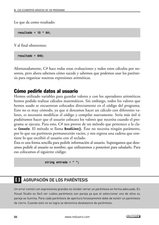 2. LOS ELEMENTOS BÁSICOS DE UN PROGRAMA 
Lo que da como resultado: 
resultado = 10 * 64; 
Y al final obtenemos: 
resultado = 640; 
Afortunadamente, C# hace todas estas evaluaciones y todos estos cálculos por no-sotros, 
pero ahora sabemos cómo sucede y sabemos que podemos usar los parénte-sis 
para organizar nuestras expresiones aritméticas. 
Cómo pedirle datos al usuario 
Hemos utilizado variables para guardar valores y con los operadores aritméticos 
hemos podido realizar cálculos matemáticos. Sin embargo, todos los valores que 
hemos usado se encuentran colocados directamente en el código del programa. 
Esto no es muy cómodo, ya que si deseamos hacer un cálculo con diferentes va-lores, 
es necesario modificar el código y compilar nuevamente. Sería más útil si 
pudiéramos hacer que el usuario colocara los valores que necesita cuando el pro-grama 
se ejecuta. Para esto, C# nos provee de un método que pertenece a la cla-se 
Console. El método se llama ReadLine(). Éste no necesita ningún parámetro, 
por lo que sus paréntesis permanecerán vacíos, y nos regresa una cadena que con-tiene 
lo que escribió el usuario con el teclado. 
Ésta es una forma sencilla para pedirle información al usuario. Supongamos que dese-amos 
pedirle al usuario su nombre, que utilizaremos a posteriori para saludarlo. Para 
eso colocamos el siguiente código: 
string entrada = ” ”; 
AGRUPACIÓN DE LOS PARÉNTESIS 
Un error común con expresiones grandes es olvidar cerrar un paréntesis en forma adecuada. En 
Visual Studio es fácil ver cuáles paréntesis son pareja ya que al seleccionar uno de ellos su 
pareja se ilumina. Para cada paréntesis de apertura forzosamente debe de existir un paréntesis 
de cierre. Cuando esto no se logra se denomina desbalance de paréntesis. 
56 www.redusers.com 
 