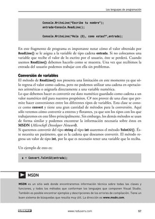 Console.WriteLine(“Escribe tu nombre”); 
entrada=Console.ReadLine(); 
Console.WriteLine(“Hola {0}, como estas?”,entrada); 
En este fragmento de programa es importante notar cómo el valor obtenido por 
ReadLine() se le asigna a la variable de tipo cadena entrada. Si no colocamos una 
variable que recibe el valor de lo escrito por el usuario, éste se perderá. Cuando 
usemos ReadLine() debemos hacerlo como se muestra. Una vez que recibimos la 
entrada del usuario podemos trabajar con ella sin problemas. 
Conversión de variables 
El método de ReadLine() nos presenta una limitación en este momento ya que só-lo 
regresa el valor como cadena, pero no podemos utilizar una cadena en operacio-nes 
aritméticas o asignarla directamente a una variable numérica. 
Lo que debemos hacer es convertir ese dato numérico guardado como cadena a un 
valor numérico útil para nuestros propósitos. C# nos provee de una clase que per-mite 
hacer conversiones entre los diferentes tipos de variables. Esta clase se cono-ce 
como convert y tiene una gran cantidad de métodos para la conversión. Aquí 
sólo veremos cómo convertir a enteros y flotantes, ya que son los tipos con los que 
trabajaremos en este libro principalmente. Sin embargo, los demás métodos se usan 
de forma similar y podemos encontrar la información necesaria sobre éstos en 
MSDN (MicroSoft Developer Network). 
Si queremos convertir del tipo string al tipo int usaremos el método ToInt32(). És-te 
necesita un parámetro, que es la cadena que deseamos convertir. El método re-gresa 
un valor de tipo int, por lo que es necesario tener una variable que lo reciba. 
Un ejemplo de esto es: 
a = Convert.ToInt32(entrada); 
Los lenguajes de programación 
MSDN es un sitio web donde encontraremos información técnica sobre todas las clases y 
funciones, y todos los métodos que conforman los lenguajes que componen Visual Studio. 
También es posible encontrar ejemplos y descripciones de los errores de compilación. Tiene un 
buen sistema de búsquedas que resulta muy útil. La dirección es www.msdn.com. 
www.redusers.com 57 
MSDN 
 