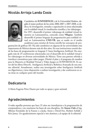 PRELIMINARES 
Nicolás Arrioja Landa Cosio 
importantes de México durante más de diez años. En esas instituciones enseñó des-de 
los videojuegos en diversas universidades de México. Tiene una patente referida a 
interfaces cinemáticas para video juegos. Diseñó el plan y el programa de estudios 
para la Maestría en Realidad Virtual y Video Juegos en IUNlVERTECH. Es au-tor 
no-Algorítmica y tiene disposición a realizar investigación y dar conferencia en es-tas 
4 
Catedrático de IUNIVERTECH y de la Universidad Madero, ele-gido 
el mejor profesor de los ciclos 2006-2007 y 2007-2008, se de-dica 
a la investigación, consulta y capacitación en áreas relacionadas 
con la realidad virtual, la visualización científica y los videojuegos. 
En 1997, desarrolló el primer videojuego de realidad virtual in-mersiva 
en Latinoamérica, conocido como VRaptor. También 
desarrolló el primer lenguaje de programación para realidad vir-tual 
en Latinoamérica CND-VR, que es usado en el medio 
académico para enseñar de forma sencilla los conceptos de pro-gramación 
de gráficas 3D. Ha sido catedrático en algunas de las universidades más 
las bases de programación en lenguaje C hasta Inteligencia Artificial. Ha otor-gado 
más de 25 conferencias relacionadas con el desarrollo de la realidad virtual y 
del los libros DirectX, Inteligencia Artificial y Robótica Avanzada de esta mis-ma 
editorial. Actualmente, realiza una investigación sobre Inteligencia Artificial 
áreas en cualquier parte del mundo. 
www.redusers.com 
Dedicatoria 
A María Eugenia Pérez Duarte por todo su apoyo y gran amistad. 
Agradecimientos 
A todas aquellas personas que hace 25 años me introdujeron a la programación de 
computadoras y me enseñaron las bases de esta disciplina. De Sistem Club al Ing. 
Alfonso Fernández de la Fuente y a Jacky, Annie y David Fox, Herbert Schildt y 
Kris Jamsa. Un agradecimiento especial a mis alumnos y al equipo de la editorial. 
 