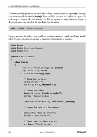 2. LOS ELEMENTOS BÁSICOS DE UN PROGRAMA 
De forma similar podemos convertir la cadena a una variable de tipo float. En este 
caso usaremos el método ToSingle(). Éste también necesita un parámetro, que es la 
cadena que contiene el valor a convertir. Como regresa un valor flotante, entonces 
debemos tener una variable de tipo float que lo reciba. 
valor = Convert.ToSingle(entrada); 
Ya que tenemos los valores convertidos a números, entonces podemos hacer uso de 
ellos. Veamos un ejemplo donde le pedimos información al usuario. 
using System; 
using System.Collections.Generic; 
using System.Text; 
namespace AplicacionBase 
{ 
class Program 
{ 
// Esta es la función principal del programa 
// Aquí inicia la aplicación 
static void Main(string[] args) 
{ 
// Declaramos variables 
string entrada = “”; 
int a = 0, b = 0, resultado = 0; 
// Leemos una cadena 
Console.WriteLine(“Escribe tu nombre”); 
entrada = Console.ReadLine(); 
Console.WriteLine(“Hola {0}, como estas?”, entrada); 
// Leemos dos valores y los sumamos. 
Console.Write(“Dame un entero:”); 
entrada = Console.ReadLine(); 
// Convertimos la cadena a entero 
a = Convert.ToInt32(entrada); 
58 www.redusers.com 
 