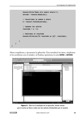 Los lenguajes de programación 
Console.Write(“Dame otro numero entero:”); 
entrada = Console.ReadLine(); 
// Convertimos la cadena a entero 
b = Convert.ToInt32(entrada); 
// Sumamos los valores 
resultado = a + b; 
// Mostramos el resultado 
Console.WriteLine(“El resultado es {0}”, resultado); 
} 
} 
} 
Ahora compilemos y ejecutemos la aplicación. Para introducir los datos, simplemen-te 
los escribimos con el teclado y al finalizar oprimimos la tecla ENTER o RETURN. 
Figura 9. Éste es el resultado de la ejecución, donde vemos 
que la suma se lleva a cabo con los valores introducidos por el usuario. 
www.redusers.com 59 
 