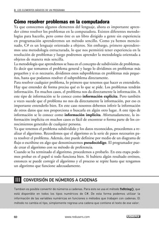 2. LOS ELEMENTOS BÁSICOS DE UN PROGRAMA 
Cómo resolver problemas en la computadora 
Ya que conocemos algunos elementos del lenguaje, ahora es importante apren-der 
cómo resolver los problemas en la computadora. Existen diferentes metodo-logías 
para hacerlo, pero como éste es un libro dirigido a gente sin experiencia 
en programación aprenderemos un método sencillo. Como ya hemos mencio-nado, 
C# es un lenguaje orientado a objetos. Sin embargo, primero aprendere-mos 
una metodología estructurada, lo que nos permitirá tener experiencia en la 
resolución de problemas y luego podremos aprender la metodología orientada a 
objetos de manera más sencilla. 
La metodología que aprendemos se basa en el concepto de subdivisión de problemas. 
Es decir que tomamos el problema general y luego lo dividimos en problemas más 
pequeños y si es necesario, dividimos estos subproblemas en problemas más peque-ños, 
hasta que podamos resolver el subproblema directamente. 
Para resolver cualquier problema, lo primero que tenemos que hacer es entenderlo. 
Hay que entender de forma precisa qué es lo que se pide. Los problemas tendrán 
información. En muchos casos, el problema nos da directamente la información. A 
este tipo de información se lo conoce como información explícita. Pero también 
a veces sucede que el problema no nos da directamente la información, por eso es 
importante entenderlo bien. En este caso nosotros debemos inferir la información 
de otros datos que nos proporciona o buscarla en algún otro lugar. A este tipo de 
información se lo conoce como información implícita. Afortunadamente, la in-formación 
implícita en muchos casos es fácil de encontrar o forma parte de los co-nocimientos 
generales de cualquier persona. 
Ya que tenemos el problema subdividido y los datos reconocidos, procedemos a re-alizar 
el algoritmo. Recordemos que el algoritmo es la serie de pasos necesarios pa-ra 
resolver el problema. Además, éste puede definirse por medio de un diagrama de 
flujo o escribirse en algo que denominaremos pseudocódigo. El programador pue-de 
crear el algoritmo con su método de preferencia. 
Cuando se ha terminado el algoritmo, procedemos a probarlo. En esta etapa pode-mos 
probar en el papel si todo funciona bien. Si hubiera algún resultado erróneo, 
entonces se puede corregir el algoritmo y el proceso se repite hasta que tengamos 
un algoritmo que funcione adecuadamente. 
CONVERSIÓN DE NÚMEROS A CADENAS 
Tambien es posible convertir de números a cadenas. Para esto se usa el método ToString(), que 
está disponible en todos los tipos numéricos de C#. De esta forma podemos utilizar la 
información de las variables numéricas en funciones o métodos que trabajen con cadenas. El 
método no cambia el tipo, simplemente regresa una cadena que contiene el texto de ese valor. 
60 www.redusers.com 
 
