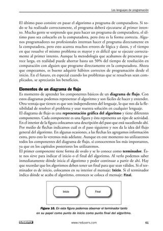 Los lenguajes de programación 
El último paso consiste en pasar el algoritmo a programa de computadora. Si to-do 
se ha realizado correctamente, el programa deberá ejecutarse al primer inten-to. 
Mucha gente se sorprende que para hacer un programa de computadora, el úl-timo 
paso sea colocarlo en la computadora, pero ésta es la forma correcta. Algu-nos 
programadores no profesionales intentan hacer el programa directamente en 
la computadora, pero esto acarrea muchos errores de lógica y datos, y el tiempo 
en que resuelve el mismo problema es mayor y es difícil que se ejecute correcta-mente 
al primer intento. Aunque la metodología que acabamos de presentar pa-rece 
larga, en realidad puede ahorrar hasta un 50% del tiempo de resolución en 
comparación con alguien que programe directamente en la computadora. Ahora 
que empezamos, es bueno adquirir hábitos correctos de programación desde el 
inicio. En el futuro, en especial cuando los problemas que se resuelvan sean com-plicados, 
se apreciarán los beneficios. 
Elementos de un diagrama de flujo 
Es momento de aprender los componentes básicos de un diagrama de flujo. Con 
estos diagramas podemos representar el algoritmo y son fáciles de hacer y entender. 
Otra ventaja que tienen es que son independientes del lenguaje, lo que nos da la fle-xibilidad 
de resolver el problema y usar nuestra solución en cualquier lenguaje. 
El diagrama de flujo es una representación gráfica del algoritmo y tiene diferentes 
componentes. Cada componente es una figura y ésta representa un tipo de actividad. 
En el interior de la figura colocamos una descripción del paso que está sucediendo ahí. 
Por medio de flechas indicamos cuál es el paso siguiente y nos da la idea del flujo 
general del algoritmo. En algunas ocasiones, a las flechas les agregamos información 
extra, pero esto lo veremos más adelante. Aunque en este momento no utilizaremos 
todos los componentes del diagrama de flujo, sí conoceremos los más importantes, 
ya que en los capítulos posteriores los utilizaremos. 
El primer componente tiene forma de ovalo y se lo conoce como terminador. És-te 
nos sirve para indicar el inicio o el final del algoritmo. Al verlo podemos saber 
inmediatamente dónde inicia el algoritmo y poder continuar a partir de ahí. Hay 
que recordar que los algoritmos deben tener un final para que sean válidos. Si el ter-minador 
es de inicio, colocamos en su interior el mensaje: Inicio. Si el terminador 
indica dónde se acaba el algoritmo, entonces se coloca el mensaje: Final. 
Inicio Final 
Figura 10. En esta figura podemos observar el terminador tanto 
en su papel como punto de inicio como punto final del algoritmo. 
www.redusers.com 61 
 