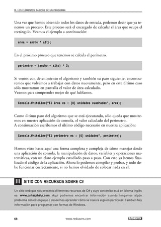 2. LOS ELEMENTOS BÁSICOS DE UN PROGRAMA 
Una vez que hemos obtenido todos los datos de entrada, podemos decir que ya te-nemos 
un proceso. Este proceso será el encargado de calcular el área que ocupa el 
rectángulo. Veamos el ejemplo a continuación: 
area = ancho * alto; 
En el próximo proceso que tenemos se calcula el perímetro. 
perimetro = (ancho + alto) * 2; 
Si vemos con detenimiento el algoritmo y también su paso siguiente, encontra-remos 
que volvemos a trabajar con datos nuevamente, pero en este último caso 
sólo mostramos en pantalla el valor de área calculado. 
Veamos para comprender mejor de qué hablamos. 
Console.WriteLine(“El área es : {0} unidades cuadradas”, area); 
Como último paso del algoritmo que se está ejecutando, sólo queda que mostre-mos 
en nuestra aplicación de consola, el valor calculado del perímetro. 
A continuación escribamos el último código necesario en nuestra aplicación: 
Console.WriteLine(“El perímetro es : {0} unidades”, perimetro); 
Hemos visto hasta aquí una forma completa y compleja de cómo manejar desde 
una aplicación de consola, la manipulación de datos, variables y operaciones ma-temáticas, 
con un claro ejemplo estudiado paso a paso. Con esto ya hemos fina-lizado 
el código de la aplicación. Ahora lo podemos compilar y probar, y todo de-be 
funcionar correctamente, si no hemos olvidado de colocar nada en él. 
SITIO CON RECURSOS SOBRE C# 
Un sitio web que nos presenta diferentes recursos de C# y cuyo contenido está en idioma inglés 
es: www.csharphelp.com. Aquí podremos encontrar información cuando tengamos algún 
problema con el lenguaje o deseemos aprender cómo se realiza algo en particular. También hay 
información para programar con formas de Windows. 
68 www.redusers.com 
 