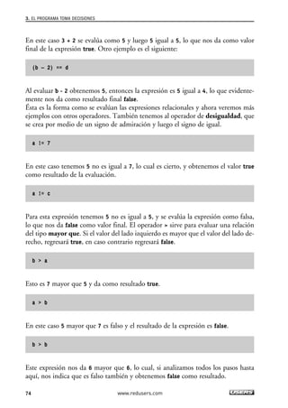 3. EL PROGRAMA TOMA DECISIONES 
En este caso 3 + 2 se evalúa como 5 y luego 5 igual a 5, lo que nos da como valor 
final de la expresión true. Otro ejemplo es el siguiente: 
(b – 2) == d 
Al evaluar b - 2 obtenemos 5, entonces la expresión es 5 igual a 4, lo que evidente-mente 
nos da como resultado final false. 
Ésta es la forma como se evalúan las expresiones relacionales y ahora veremos más 
ejemplos con otros operadores. También tenemos al operador de desigualdad, que 
se crea por medio de un signo de admiración y luego el signo de igual. 
a != 7 
En este caso tenemos 5 no es igual a 7, lo cual es cierto, y obtenemos el valor true 
como resultado de la evaluación. 
a != c 
Para esta expresión tenemos 5 no es igual a 5, y se evalúa la expresión como falsa, 
lo que nos da false como valor final. El operador > sirve para evaluar una relación 
del tipo mayor que. Si el valor del lado izquierdo es mayor que el valor del lado de-recho, 
regresará true, en caso contrario regresará false. 
b > a 
Esto es 7 mayor que 5 y da como resultado true. 
a > b 
En este caso 5 mayor que 7 es falso y el resultado de la expresión es false. 
b > b 
Este expresión nos da 6 mayor que 6, lo cual, si analizamos todos los pasos hasta 
aquí, nos indica que es falso también y obtenemos false como resultado. 
74 www.redusers.com 
 
