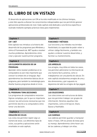 PRELIMINARES 
EL LIBRO DE UN VISTAZO 
El desarrollo de aplicaciones con C# se ha visto modificado en los últimos tiempos, 
y este libro apunta a afianzar los conocimientos indispensables que nos permitirán generar 
aplicaciones profesionales de nivel. Cada capítulo está dedicado a una técnica específica e 
ilustrado mediante ejemplos prácticos listos para implementar. 
Capítulo 1 
C# Y .NET 
Este capitulo nos introduce a la historia del 
desarrollo de los programas para Windows y 
cómo el Framework de .NET ayuda a resolver 
muchos problemas. Aprenderemos cómo 
crear y ejecutar nuestro primer programa. 
Capítulo 2 
LOS ELEMENTOS BÁSICOS DE UN 
PROGRAMA 
Aprender cómo resolver problemas en la 
computadora es aún más importante que 
conocer la sintaxis de un lenguaje. Aquí 
aprenderemos los elementos básicos de un 
programa, pero también la metodología para 
diseñar buenos programas desde el inicio. 
Capítulo 3 
EL PROGRAMA TOMA DECISIONES 
Los programas de computadora necesitan 
lógicas complejas, por lo que es importante 
conocer las estructuras necesarias que nos 
permitirán decirle a la computadora cómo 
tomar una decisión. 
Capítulo 4 
CREACIÓN DE CICLOS 
Los ciclos nos permiten repetir algo un 
número de veces. Los diferentes tipos de 
ciclos, sus partes y aplicaciones serán 
enseñados en este capítulo. 
Capítulo 5 
FUNCIONES Y MÉTODOS 
Las funciones y los métodos nos brindan 
flexibilidad y la capacidad de poder volver a 
utilizar código fácilmente, y también nos 
ayudan a ordenar nuestros desarrollos, y 
facilitan su mantenimiento. 
Capítulo 6 
LOS ARREGLOS 
Los arreglos, muy útiles en todos los casos, 
nos permiten administrar la información de 
una manera fácil y práctica, como si 
trabajásemos con una planilla de cálculo. En 
este capítulo estudiaremos arreglos de una y 
dos dimensiones, y por supuesto no 
dejaremos de lado los arreglos de tipo jagged. 
Capítulo 7 
LAS COLECCIONES 
Las colecciones son estructuras de datos 
que nos permiten trabajar con grupos de 
información. Veremos aquellas más 
importantes, como el ArrayList, Stack, 
Queue y Hashtable. 
Capítulo 8 
LAS CADENAS 
Las cadenas permiten guardar y manipular 
texto o frases. C# nos provee de éstas para 
su manejo. Aprenderemos cómo hacer uso 
de las cadenas y trabajar con ellas. 
6 www.redusers.com 
 