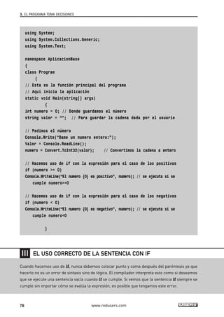 3. EL PROGRAMA TOMA DECISIONES 
using System; 
using System.Collections.Generic; 
using System.Text; 
namespace AplicacionBase 
{ 
class Program 
{ 
// Esta es la función principal del programa 
// Aquí inicia la aplicación 
static void Main(string[] args) 
{ 
int numero = 0; // Donde guardamos el número 
string valor = “”; // Para guardar la cadena dada por el usuario 
// Pedimos el número 
Console.Write(“Dame un numero entero:”); 
Valor = Console.ReadLine(); 
numero = Convert.ToInt32(valor); // Convertimos la cadena a entero 
// Hacemos uso de if con la expresión para el caso de los positivos 
if (numero >= 0) 
Console.WriteLine(“El numero {0} es positivo”, numero); // se ejecuta si se 
cumple numero>=0 
// Hacemos uso de if con la expresión para el caso de los negativos 
if (numero < 0) 
Console.WriteLine(“El numero {0} es negativo”, numero); // se ejecuta si se 
cumple numero<0 
} 
EL USO CORRECTO DE LA SENTENCIA CON IF 
Cuando hacemos uso de if, nunca debemos colocar punto y coma después del paréntesis ya que 
hacerlo no es un error de sintaxis sino de lógica. El compilador interpreta esto como si deseamos 
que se ejecute una sentencia vacía cuando if se cumple. Si vemos que la sentencia if siempre se 
cumple sin importar cómo se evalúa la expresión, es posible que tengamos este error. 
78 www.redusers.com 
 