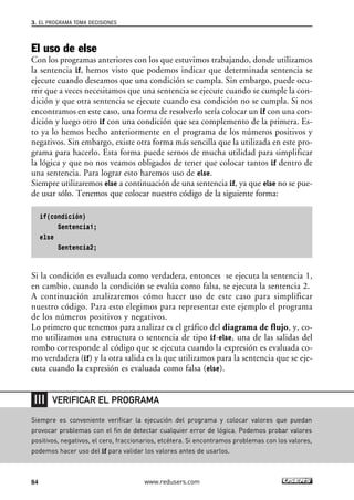 3. EL PROGRAMA TOMA DECISIONES 
El uso de else 
Con los programas anteriores con los que estuvimos trabajando, donde utilizamos 
la sentencia if, hemos visto que podemos indicar que determinada sentencia se 
ejecute cuando deseamos que una condición se cumpla. Sin embargo, puede ocu-rrir 
que a veces necesitamos que una sentencia se ejecute cuando se cumple la con-dición 
y que otra sentencia se ejecute cuando esa condición no se cumpla. Si nos 
encontramos en este caso, una forma de resolverlo sería colocar un if con una con-dición 
y luego otro if con una condición que sea complemento de la primera. Es-to 
ya lo hemos hecho anteriormente en el programa de los números positivos y 
negativos. Sin embargo, existe otra forma más sencilla que la utilizada en este pro-grama 
para hacerlo. Esta forma puede sernos de mucha utilidad para simplificar 
la lógica y que no nos veamos obligados de tener que colocar tantos if dentro de 
una sentencia. Para lograr esto haremos uso de else. 
Siempre utilizaremos else a continuación de una sentencia if, ya que else no se pue-de 
usar sólo. Tenemos que colocar nuestro código de la siguiente forma: 
if(condición) 
Sentencia1; 
else 
Sentencia2; 
Si la condición es evaluada como verdadera, entonces se ejecuta la sentencia 1, 
en cambio, cuando la condición se evalúa como falsa, se ejecuta la sentencia 2. 
A continuación analizaremos cómo hacer uso de este caso para simplificar 
nuestro código. Para esto elegimos para representar este ejemplo el programa 
de los números positivos y negativos. 
Lo primero que tenemos para analizar es el gráfico del diagrama de flujo, y, co-mo 
utilizamos una estructura o sentencia de tipo if-else, una de las salidas del 
rombo corresponde al código que se ejecuta cuando la expresión es evaluada co-mo 
verdadera (if) y la otra salida es la que utilizamos para la sentencia que se eje-cuta 
cuando la expresión es evaluada como falsa (else). 
VERIFICAR EL PROGRAMA 
Siempre es conveniente verificar la ejecución del programa y colocar valores que puedan 
provocar problemas con el fin de detectar cualquier error de lógica. Podemos probar valores 
positivos, negativos, el cero, fraccionarios, etcétera. Si encontramos problemas con los valores, 
podemos hacer uso del if para validar los valores antes de usarlos. 
84 www.redusers.com 
 