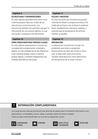 INFORMACIÓN COMPLEMENTARIA 
ATENCIÓN SITIOS WEB 
www.redusers.com 
El libro de un vistazo 
7 
Capítulo 9 
ESTRUCTURAS Y ENUMERACIONES 
En este capítulo aprenderemos cómo crear 
nuestros propios tipos por medio de las 
estructuras y enumeraciones. Las 
estructuras también nos permiten agrupar la 
información de una manera óptima, lo cual 
nos ayuda a manejarla más fácilmente. 
Capítulo 10 
CÓMO CREAR NUESTRAS PROPIAS CLASES 
En este capítulo empezaremos a conocer los 
conceptos de la programación orientada a 
objetos, lo más utilizado hoy en día. Podremos 
crear nuestras propias clases y nuestros 
propios objetos, y también trabajaremos con 
métodos definidos en las clases. 
Capítulo 11 
FLUJOS Y ARCHIVOS 
Es muy frecuente que necesitemos guardar 
información desde un programa al disco. Por 
medio de los flujos y los archivos lo podemos 
hacer. Guardaremos y leeremos cadenas, y 
veremos que la manipulación de archivos 
también es posible. 
Capítulo 12 
DEPURACIÓN 
La depuración nos permite corregir los 
problemas que tiene un programa. 
Conoceremos los tipos de errores y cómo 
usar el depurador para eliminarlos. 
También aprenderemos cómo administrar 
las excepciones de la mejor manera . 
! 
A lo largo de este manual encontrará una serie de recuadros que le brindarán información com-plementaria: 
curiosidades, trucos, ideas y consejos sobre los temas tratados. 
Cada recuadro está identificado con uno de los siguientes iconos: 
CURIOSIDADES 
E IDEAS 
DATOS ÚTILES 
Y NOVEDADES 
 