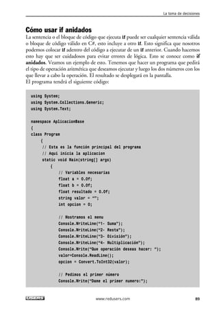 La toma de decisiones 
Cómo usar if anidados 
La sentencia o el bloque de código que ejecuta if puede ser cualquier sentencia válida 
o bloque de código válido en C#, esto incluye a otro if. Esto significa que nosotros 
podemos colocar if adentro del código a ejecutar de un if anterior. Cuando hacemos 
esto hay que ser cuidadosos para evitar errores de lógica. Esto se conoce como if 
anidados. Veamos un ejemplo de esto. Tenemos que hacer un programa que pedirá 
el tipo de operación aritmética que deseamos ejecutar y luego los dos números con los 
que llevar a cabo la operación. El resultado se desplegará en la pantalla. 
El programa tendrá el siguiente código: 
89 
using System; 
using System.Collections.Generic; 
using System.Text; 
namespace AplicacionBase 
{ 
class Program 
{ 
// Esta es la función principal del programa 
// Aqui inicia la aplicacion 
static void Main(string[] args) 
{ 
// Variables necesarias 
float a = 0.0f; 
float b = 0.0f; 
float resultado = 0.0f; 
string valor = “”; 
int opcion = 0; 
// Mostramos el menu 
Console.WriteLine(“1- Suma”); 
Console.WriteLine(“2- Resta”); 
Console.WriteLine(“3- División”); 
Console.WriteLine(“4- Multiplicación”); 
Console.Write(“Que operación deseas hacer: “); 
valor=Console.ReadLine(); 
opcion = Convert.ToInt32(valor); 
// Pedimos el primer número 
Console.Write(“Dame el primer numero:”); 
www.redusers.com 
 