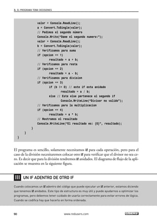3. EL PROGRAMA TOMA DECISIONES 
valor = Console.ReadLine(); 
a = Convert.ToSingle(valor); 
// Pedimos el segundo número 
Console.Write(“Dame el segundo numero:”); 
valor = Console.ReadLine(); 
b = Convert.ToSingle(valor); 
// Verificamos para suma 
if (opcion == 1) 
resultado = a + b; 
// Verificamos para resta 
if (opcion == 2) 
resultado = a - b; 
// Verificamos para division 
if (opcion == 3) 
if (b != 0) // este if esta anidado 
resultado = a / b; 
else // Este else pertenece al segundo if 
Console.WriteLine(“Divisor no valido”); 
// Verificamos para la multiplicacion 
if (opcion == 4) 
resultado = a * b; 
// Mostramos el resultado 
Console.WriteLine(“El resultado es: {0}”, resultado); 
} 
} 
} 
El programa es sencillo, solamente necesitamos if para cada operación, pero para el 
caso de la división necesitaremos colocar otro if para verificar que el divisor no sea ce-ro. 
Es decir que para la división tendremos if anidados. El diagrama de flujo de la apli-cación 
se muestra en la siguiente figura. 
UN IF ADENTRO DE OTRO IF 
Cuando colocamos un if adentro del código que puede ejecutar un if anterior, estamos diciendo 
que tenemos if anidados. Este tipo de estructura es muy útil y puede ayudarnos a optimizar los 
programas, pero debemos tener cuidado de usarla correctamente para evitar errores de lógica. 
Cuando se codifica hay que hacerlo en forma ordenada. 
90 www.redusers.com 
 