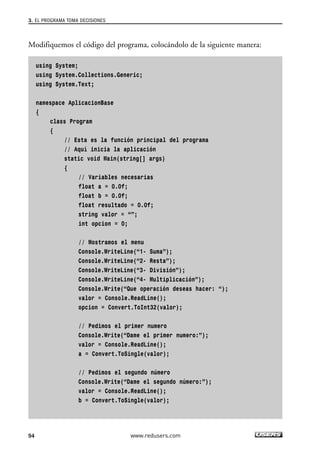 3. EL PROGRAMA TOMA DECISIONES 
Modifiquemos el código del programa, colocándolo de la siguiente manera: 
using System; 
using System.Collections.Generic; 
using System.Text; 
namespace AplicacionBase 
{ 
class Program 
{ 
// Esta es la función principal del programa 
// Aquí inicia la aplicación 
static void Main(string[] args) 
{ 
// Variables necesarias 
float a = 0.0f; 
float b = 0.0f; 
float resultado = 0.0f; 
string valor = “”; 
int opcion = 0; 
// Mostramos el menu 
Console.WriteLine(“1- Suma”); 
Console.WriteLine(“2- Resta”); 
Console.WriteLine(“3- División”); 
Console.WriteLine(“4- Multiplicación”); 
Console.Write(“Que operación deseas hacer: “); 
valor = Console.ReadLine(); 
opcion = Convert.ToInt32(valor); 
// Pedimos el primer numero 
Console.Write(“Dame el primer numero:”); 
valor = Console.ReadLine(); 
a = Convert.ToSingle(valor); 
// Pedimos el segundo número 
Console.Write(“Dame el segundo número:”); 
valor = Console.ReadLine(); 
b = Convert.ToSingle(valor); 
94 www.redusers.com 
 