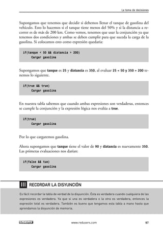 Supongamos que tenemos que decidir si debemos llenar el tanque de gasolina del 
vehículo. Esto lo hacemos si el tanque tiene menos del 50% y si la distancia a re-correr 
es de más de 200 km. Como vemos, tenemos que usar la conjunción ya que 
tenemos dos condiciones y ambas se deben cumplir para que suceda la carga de la 
gasolina. Si colocamos esto como expresión quedaría: 
if(tanque < 50 && distancia > 200) 
Cargar gasolina 
Supongamos que tanque es 25 y distancia es 350, al evaluar 25 < 50 y 350 > 200 te-nemos 
lo siguiente. 
if(true && true) 
Cargar gasolina 
En nuestra tabla sabemos que cuando ambas expresiones son verdaderas, entonces 
se cumple la conjunción y la expresión lógica nos evalúa a true. 
if(true) 
Cargar gasolina 
Por lo que cargaremos gasolina. 
Ahora supongamos que tanque tiene el valor de 90 y distancia es nuevamente 350. 
Las primeras evaluaciones nos darían: 
if(false && tue) 
Cargar gasolina 
La toma de decisiones 
RECORDAR LA DISYUNCIÓN 
Es fácil recordar la tabla de verdad de la disyunción. Ésta es verdadera cuando cualquiera de las 
expresiones es verdadera. Ya que si una es verdadera o la otra es verdadera, entonces la 
expresión total es verdadera. También es bueno que tengamos esta tabla a mano hasta que 
aprendamos la disyunción de memoria. 
www.redusers.com 97 
 