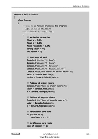 namespace AplicacionBase
{
class Program
{
// Esta es la función principal del programa
// Aquí inicia la aplicación
static void Main(string[] args)
{
// Variables necesarias
float a = 0.0f;
float b = 0.0f;
float resultado = 0.0f;
string valor = “”;
int opcion = 0;
// Mostramos el menú
Console.WriteLine(“1- Suma”);
Console.WriteLine(“2- Resta”);
Console.WriteLine(“3- División”);
Console.WriteLine(“4- Multiplicación”);
Console.Write(“Que operación deseas hacer: “);
valor = Console.ReadLine();
opcion = Convert.ToInt32(valor);
// Pedimos el primer número
Console.Write(“Dame el primer numero:”);
valor = Console.ReadLine();
a = Convert.ToSingle(valor);
// Pedimos el segundo número
Console.Write(“Dame el segundo numero:”);
valor = Console.ReadLine();
b = Convert.ToSingle(valor);
// Verificamos para suma
if (opcion == 1)
resultado = a + b;
// Verificamos para resta
else if (opcion == 2)
La toma de decisiones
101www.redusers.com
03_C#2010_AJUSTADO.qxd 8/6/10 8:32 PM Page 101
www.FreeLibros.me
 