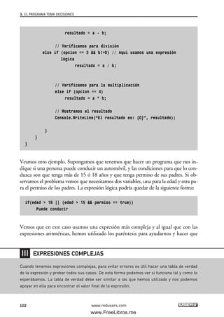 resultado = a - b;
// Verificamos para división
else if (opcion == 3 && b!=0) // Aquí usamos una expresión
lógica
resultado = a / b;
// Verificamos para la multiplicación
else if (opcion == 4)
resultado = a * b;
// Mostramos el resultado
Console.WriteLine(“El resultado es: {0}”, resultado);
}
}
}
Veamos otro ejemplo. Supongamos que tenemos que hacer un programa que nos in-
dique si una persona puede conducir un automóvil, y las condiciones para que lo con-
duzca son que tenga más de 15 ó 18 años y que tenga permiso de sus padres. Si ob-
servamos el problema vemos que necesitamos dos variables, una para la edad y otra pa-
ra el permiso de los padres. La expresión lógica podría quedar de la siguiente forma:
if(edad > 18 || (edad > 15 && permiso == true))
Puede conducir
Vemos que en este caso usamos una expresión más compleja y al igual que con las
expresiones aritméticas, hemos utilizado los paréntesis para ayudarnos y hacer que
3. EL PROGRAMA TOMA DECISIONES
102 www.redusers.com
Cuando tenemos expresiones complejas, para evitar errores es útil hacer una tabla de verdad
de la expresión y probar todos sus casos. De esta forma podemos ver si funciona tal y como lo
esperábamos. La tabla de verdad debe ser similar a las que hemos utilizado y nos podemos
apoyar en ella para encontrar el valor final de la expresión.
EXPRESIONES COMPLEJAS
03_C#2010_AJUSTADO.qxd 8/6/10 8:32 PM Page 102
www.FreeLibros.me
 