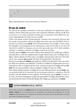 }
}
}
Ahora aprenderemos a usar otra estructura selectiva.
El uso de switch
En uno de los ejemplos anteriores, en los que realizamos las operaciones mate-
máticas, hemos observado que para cada operación debemos utilizar un if. Esto
es correcto, y en varias ocasiones veremos que es necesario tomar diferentes op-
ciones dependiendo del valor de una variable.
Como esto puede ocurrir frecuentemente, tenemos una estructura selectiva que
nos ayuda y nos permite colocar el código para estos casos con facilidad. Esta es-
tructura se conoce como switch. Para ésta necesitamos una variable y varios casos.
Por ejemplo, en el programa de las operaciones, cada una de ellas es un caso. El
valor de la variable se compara con un valor para cada caso. Si el valor coincide,
entonces se empieza a ejecutar el código a partir de esa línea.
Cuando usamos switch es necesario colocar entre paréntesis la variable que utilizare-
mos para llevar a cabo las comparaciones. Luego tenemos que crear un bloque de có-
digo y colocar adentro de él los casos y el código a ejecutar para cada caso. Para indi-
car un caso, usamos case seguido del valor de comparación y dos puntos.
Existe un caso llamado default, que podemos utilizar si lo deseamos. Este caso siem-
pre debe ser el último caso definido. Cuando la variable de comparación no ha en-
contrado su valor en ninguno de los casos, entonces se ejecuta el código del caso de-
fault. En los casos podemos colocar cualquier código C# que sea válido.
Para indicar dónde termina el código de un caso debemos hacer uso de break, que
nos permitirá salir de la ejecución de una estructura selectiva o repetitiva. Esto lo
veremos con más detalle en otro capítulo. Si no hacemos uso de break y el caso es-
tá vacío, entonces el programa continuará ejecutando el código del próximo caso y
así sucesivamente hasta el final del bloque del código que pertenece al switch.
La toma de decisiones
105www.redusers.com
Para evitar errores en el switch debemos recordar que todos los casos deben terminar con
break o return. Si no lo hacemos así, el compilador nos puede dar problemas. El uso de
return lo aprenderemos en el capítulo de funciones. Es bueno tener bien definidos los casos
para evitar problemas de lógica.
EVITAR ERRORES EN EL SWITCH
03_C#2010_AJUSTADO.qxd 8/6/10 8:32 PM Page 105
www.FreeLibros.me
 