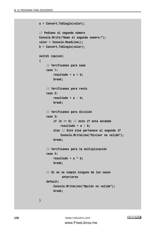 a = Convert.ToSingle(valor);
// Pedimos el segundo número
Console.Write(“Dame el segundo numero:”);
valor = Console.ReadLine();
b = Convert.ToSingle(valor);
switch (opcion)
{
// Verificamos para suma
case 1:
resultado = a + b;
break;
// Verificamos para resta
case 2:
resultado = a - b;
break;
// Verificamos para división
case 3:
if (b != 0) // este if esta anidado
resultado = a / b;
else // Este else pertenece al segundo if
Console.WriteLine(“Divisor no valido”);
break;
// Verificamos para la multiplicación
case 4:
resultado = a * b;
break;
// Si no se cumple ninguno de los casos
anteriores
default:
Console.WriteLine(“Opción no valida”);
break;
}
3. EL PROGRAMA TOMA DECISIONES
108 www.redusers.com
03_C#2010_AJUSTADO.qxd 8/6/10 8:32 PM Page 108
www.FreeLibros.me
 