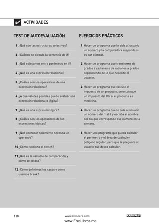 110 www.redusers.com
TEST DE AUTOEVALUACIÓN
1 ¿Qué son las estructuras selectivas?
2 ¿Cuándo se ejecuta la sentencia de if?
3 ¿Qué colocamos entre paréntesis en if?
4 ¿Qué es una expresión relacional?
5 ¿Cuáles son los operadores de una
expresión relacional?
6 ¿A qué valores posibles puede evaluar una
expresión relacional o lógica?
7 ¿Qué es una expresión lógica?
8 ¿Cuáles son los operadores de las
expresiones lógicas?
9 ¿Qué operador solamente necesita un
operando?
10¿Cómo funciona el switch?
11¿Qué es la variable de comparación y
cómo se coloca?
12¿Cómo definimos los casos y cómo
usamos break?
ACTIVIDADES
EJERCICIOS PRÁCTICOS
1 Hacer un programa que le pida al usuario
un número y la computadora responda si
es par o impar.
2 Hacer un programa que transforme de
grados a radianes o de radianes a grados
dependiendo de lo que necesite el
usuario.
3 Hacer un programa que calcule el
impuesto de un producto, pero coloque
un impuesto del 0% si el producto es
medicina.
4 Hacer un programa que le pida al usuario
un número del 1 al 7 y escriba el nombre
del día que corresponde ese número en la
semana.
5 Hacer una programa que pueda calcular
el perímetro y el área de cualquier
polígono regular, pero que le pregunte al
usuario qué desea calcular.
03_C#2010_AJUSTADO.qxd 8/6/10 8:32 PM Page 110
www.FreeLibros.me
 