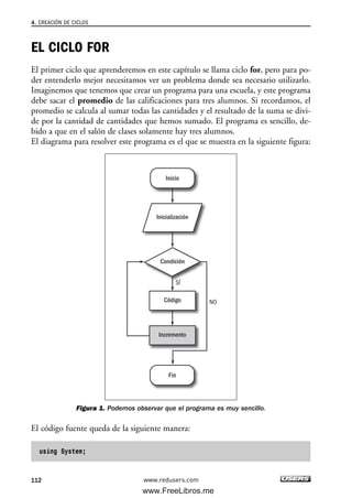 EL CICLO FOR
El primer ciclo que aprenderemos en este capítulo se llama ciclo for, pero para po-
der entenderlo mejor necesitamos ver un problema donde sea necesario utilizarlo.
Imaginemos que tenemos que crear un programa para una escuela, y este programa
debe sacar el promedio de las calificaciones para tres alumnos. Si recordamos, el
promedio se calcula al sumar todas las cantidades y el resultado de la suma se divi-
de por la cantidad de cantidades que hemos sumado. El programa es sencillo, de-
bido a que en el salón de clases solamente hay tres alumnos.
El diagrama para resolver este programa es el que se muestra en la siguiente figura:
Figura 1. Podemos observar que el programa es muy sencillo.
El código fuente queda de la siguiente manera:
using System;
Inicialización
Inicio
Fin
Condición
SÍ
NOCódigo
Incremento
4. CREACIÓN DE CICLOS
112 www.redusers.com
04_C#2010_AJUSTADO.qxd 8/6/10 8:32 PM Page 112
www.FreeLibros.me
 