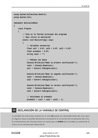 using System.Collections.Generic;
using System.Text;
namespace AplicacionBase
{
class Program
{
// Esta es la función principal del programa
// Aquí inicia la aplicación
static void Main(string[] args)
{
// Variables necesarias
float cal1 = 0.0f, cal2 = 0.0f, cal3 = 0.0f;
float promedio = 0.0f;
string valor = “”;
// Pedimos los datos
Console.WriteLine(“Dame la primera calificación:”);
valor = Console.ReadLine();
cal1 = Convert.ToSingle(valor);
Console.WriteLine(“Dame la segunda calificación:”);
valor = Console.ReadLine();
cal2 = Convert.ToSingle(valor);
Console.WriteLine(“Dame la tercera calificación:”);
valor = Console.ReadLine();
cal3 = Convert.ToSingle(valor);
// Calculamos el promedio
promedio = (cal1 + cal2 + cal3) / 3;
El ciclo for
113www.redusers.com
La variable de control que usamos en el ciclo for puede ser declarada antes del ciclo, pero
en algunos casos es posible declararla e inicializarla en la sección de inicialización del ciclo.
Si la declaramos ahí, hay que tomar en cuenta que el ámbito de la variable es solamente el
ciclo y no se conocerá por afuera de él.
DECLARACIÓN DE LA VARIABLE DE CONTROL
04_C#2010_AJUSTADO.qxd 8/6/10 8:32 PM Page 113
www.FreeLibros.me
 